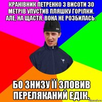 кранівник петренко з висоти 30 метрів упустив пляшку горілки. але, на щастя, вона не розбилась. бо знизу її зловив переляканий едік.