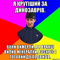 я крутіший за динозаврів. вони вимерли, а я вранці випив мінералки, воскрес і готовий до подвигів.