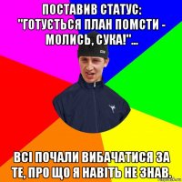 поставив статус: "готується план помсти - молись, сука!"... всі почали вибачатися за те, про що я навіть не знав.