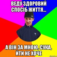 веду здоровий спосіб життя... а він за мною, сука, йти не хоче