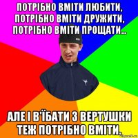потрібно вміти любити, потрібно вміти дружити, потрібно вміти прощати... але і в'їбати з вертушки теж потрібно вміти.