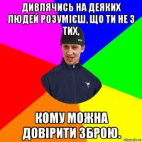 дивлячись на деяких людей розумієш, що ти не з тих, кому можна довірити зброю.