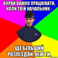 вкрай важко працювати, коли твій начальник - ще більший розпіздяй, ніж ти.