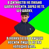 в дитинстві не любив шапку носити. зараз не те, шо шапку, я іконку готов в кишені носити, лише б не так холодно було.
