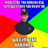 іноді стає так класно від того,що стало так пофіг на те, що було так важливо.