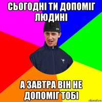 сьогодні ти допоміг людині а завтра він не допоміг тобі