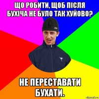 що робити, щоб після бухіча не було так хуйово? не переставати бухати.