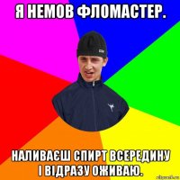 я немов фломастер. наливаєш спирт всередину і відразу оживаю.