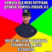 комусь від мене потрібна дружба, комусь любов, а є ті, які всім серцем бажають отримати від мене піздюлєй.
