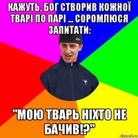кажуть, бог створив кожної тварі по парі ... соромлюся запитати: "мою тварь ніхто не бачив!?"