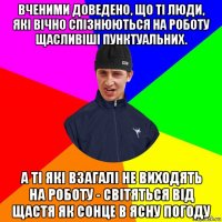 вченими доведено, що ті люди, які вічно спізнюються на роботу щасливіші пунктуальних. а ті які взагалі не виходять на роботу - світяться від щастя як сонце в ясну погоду