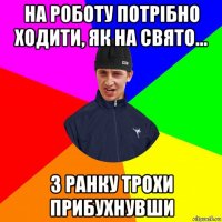 на роботу потрібно ходити, як на свято... з ранку трохи прибухнувши