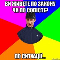 ви живете по закону чи по совісті? по ситуації...