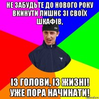 не забудьте до нового року вкинути лишнє зі своїх шкафів, із голови, із жизні! уже пора начинати!