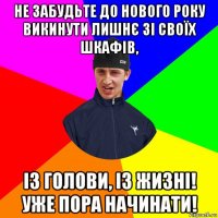 не забудьте до нового року викинути лишнє зі своїх шкафів, із голови, із жизні! уже пора начинати!