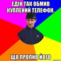 едік так обмив куплений телефон, що пропив його