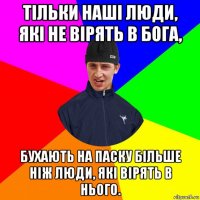 тільки наші люди, які не вірять в бога, бухають на паску більше ніж люди, які вірять в нього.