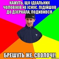 кажуть, що ідеальних чоловіків не існує. підійшов до дзеркала, подивився. брешуть же, сволочі!