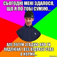 сьогодні мені здалося, що я по тобі сумую... але потім згадую яка ти падлюка і все відразу стає в норму...
