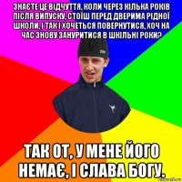 знаєте це відчуття, коли через кілька років після випуску, стоїш перед дверима рідної школи, і так і хочеться повернутися, хоч на час знову зануритися в шкільні роки? так от, у мене його немає, і слава богу.