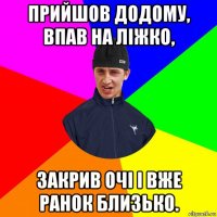 прийшов додому, впав на ліжко, закрив очі і вже ранок близько.