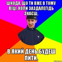 шкода, що ти вже в тому віці, коли заздалегідь знаєш, в який день будеш пити.