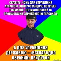 скажіть, чому для управління атомною електростанцією потрібен розумний, сертифікований та пройшовший держкомісію персонал, а для управління державою – «всенародно обраний» придурок