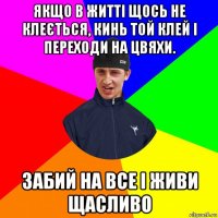 якщо в житті щось не клеється, кинь той клей і переходи на цвяхи. забий на все і живи щасливо