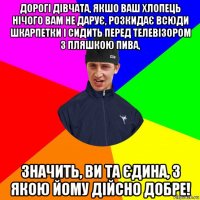 дорогі дівчата, якшо ваш хлопець нічого вам не дарує, розкидає всюди шкарпетки і сидить перед телевізором з пляшкою пива, значить, ви та єдина, з якою йому дійсно добре!