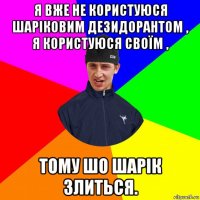 я вже не користуюся шаріковим дезидорантом , я користуюся своїм , тому шо шарік злиться.