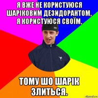 я вже не користуюся шаріковим дезидорантом, я користуюся своїм, тому шо шарік злиться.