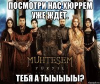 посмотри нас хюррем уже ждёт. тебя а тыыыыы?