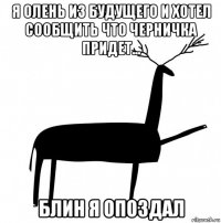 я олень из будущего и хотел сообщить что черничка придет... блин я опоздал