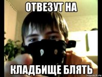 отвезут на кладбище блять