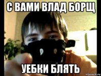 с вами влад борщ уебки блять