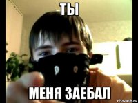 ты меня заебал