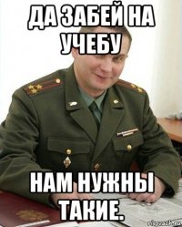 да забей на учебу нам нужны такие.