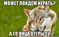 может пойдём играть? а то яйца отгрызу