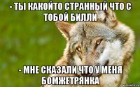 - ты какойто странный что с тобой билли - мне сказали что у меня бомжетрянка