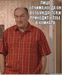 Лицо отчима,когда он возбуждается,и приходит к тебе в комнату