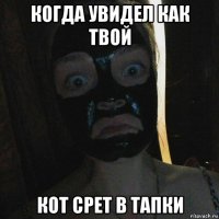 когда увидел как твой кот срет в тапки