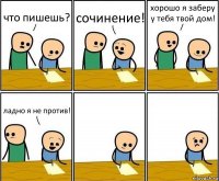 что пишешь? сочинение! хорошо я заберу у тебя твой дом! ладно я не против!