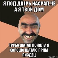 я под дверь насрал.чё а я твой дом труба шатал понял а я хорошо шатаю прям пиздец