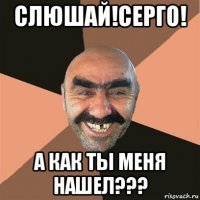 слюшай!серго! а как ты меня нашел???