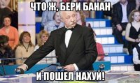 что ж, бери банан и пошел нахуй!