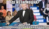 где же гармошка? щас я вам споююююююююююююююююююю!!!