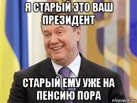 я старый это ваш президент старый ему уже на пенсию пора