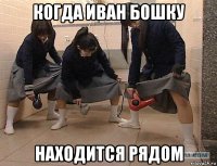 когда иван бошку находится рядом