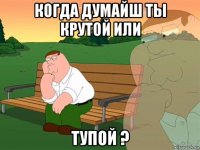 когда думайш ты крутой или тупой ?