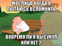 мое лицо когда я пытаюсь вспомнить вовремя ли я высунул или нет ?